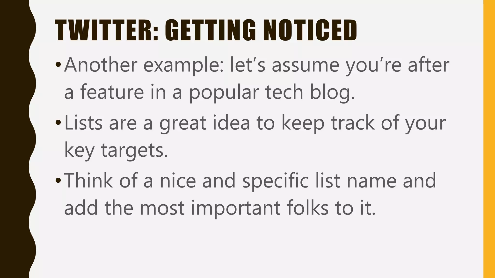 TWITTER: GETTING NOTICED
•Another example: let’s assume you’re after
a feature in a popular tech blog.
•Lists are a great idea to keep track of your
key targets.
•Think of a nice and specific list name and
add the most important folks to it.
 
