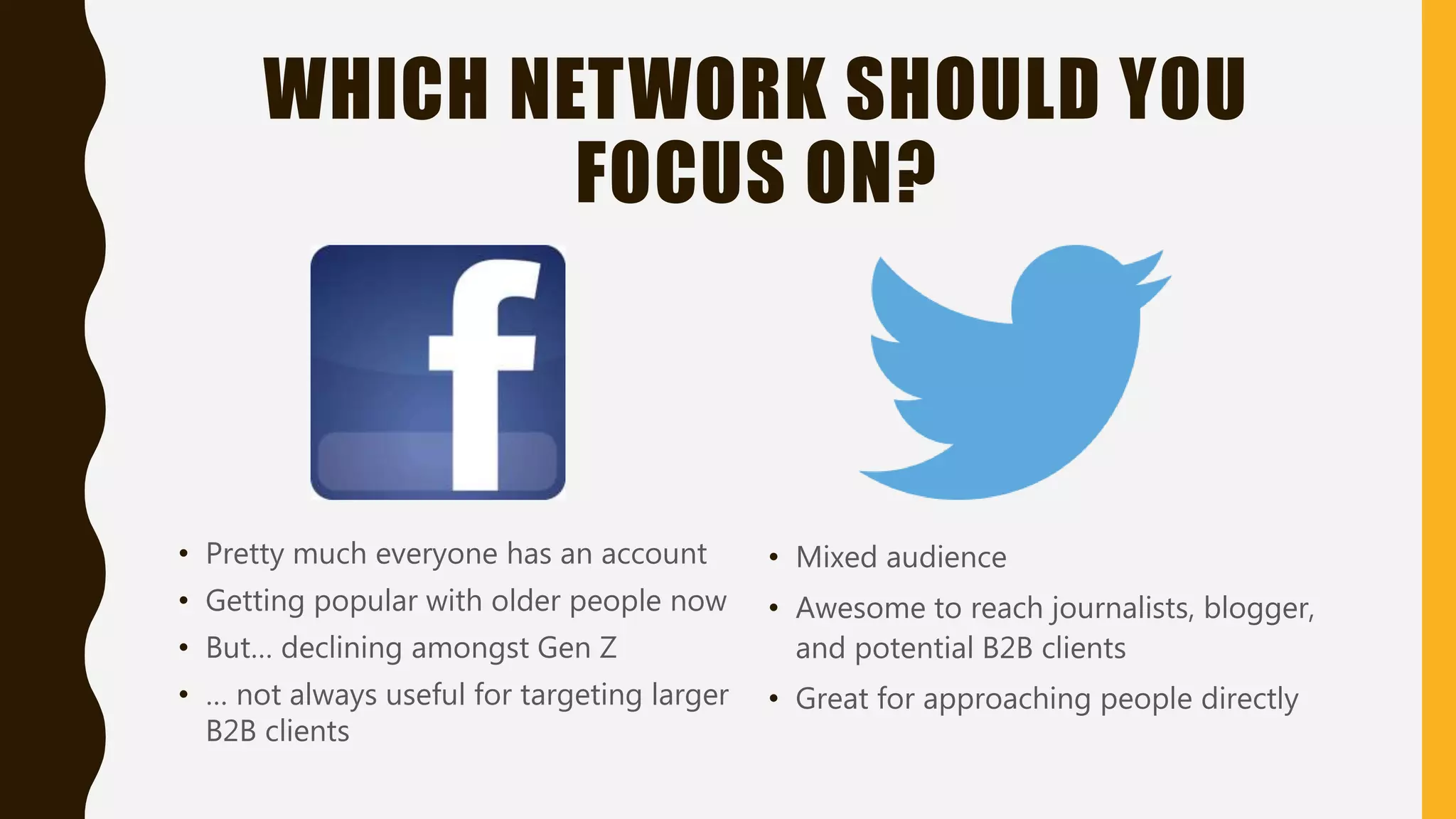 WHICH NETWORK SHOULD YOU
FOCUS ON?
• Pretty much everyone has an account
• Getting popular with older people now
• But… declining amongst Gen Z
• … not always useful for targeting larger
B2B clients
• Mixed audience
• Awesome to reach journalists, blogger,
and potential B2B clients
• Great for approaching people directly
 