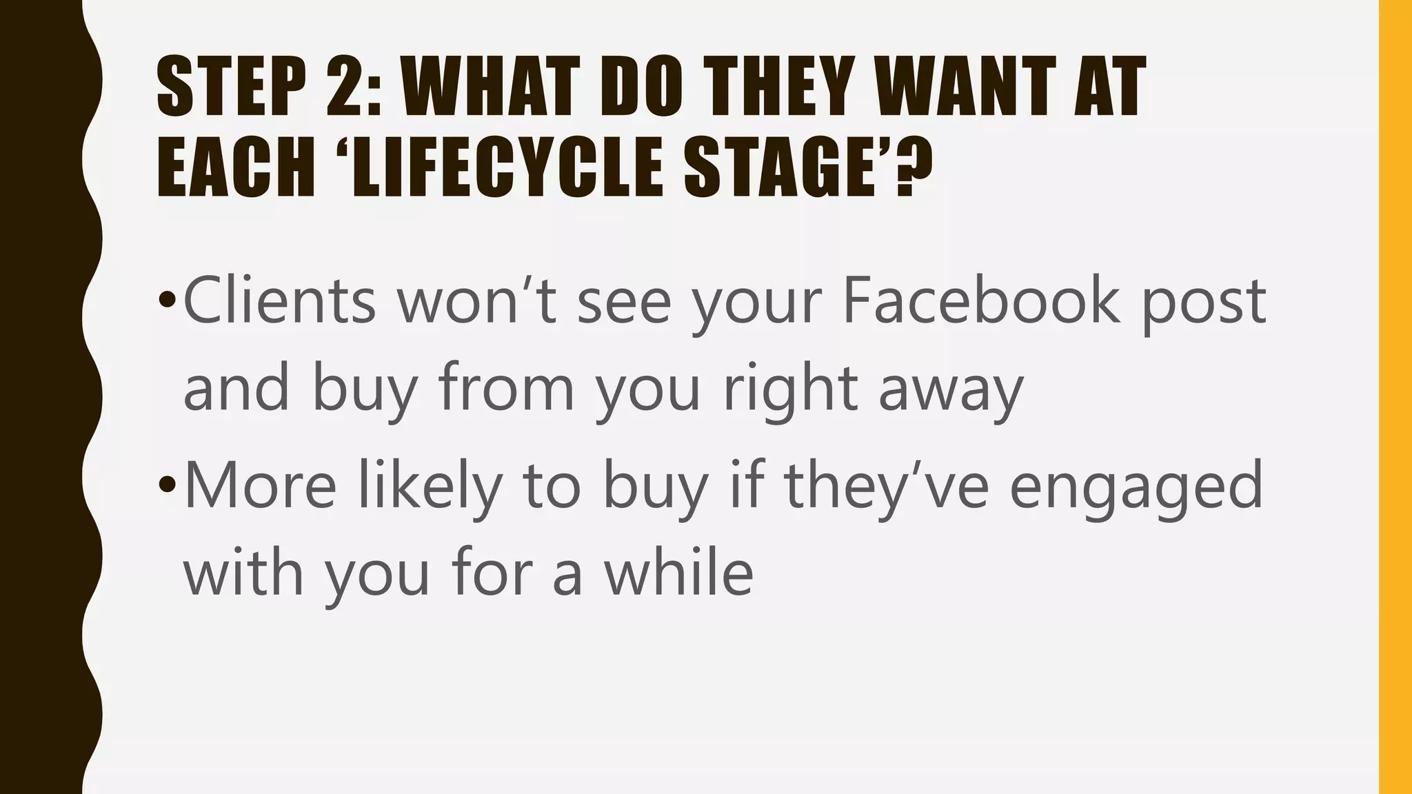 STEP 2: WHAT DO THEY WANT AT
EACH ‘LIFECYCLE STAGE’?
•Clients won’t see your Facebook post
and buy from you right away
•More likely to buy if they’ve engaged
with you for a while
 