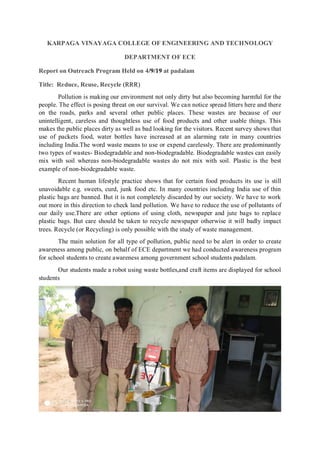 KARPAGA VINAYAGA COLLEGE OF ENGINEERING AND TECHNOLOGY
DEPARTMENT OF ECE
Report on Outreach Program Held on 4/9/19 at padalam
Title: Reduce, Reuse, Recycle (RRR)
Pollution is making our environment not only dirty but also becoming harmful for the
people. The effect is posing threat on our survival. We can notice spread litters here and there
on the roads, parks and several other public places. These wastes are because of our
unintelligent, careless and thoughtless use of food products and other usable things. This
makes the public places dirty as well as bad looking for the visitors. Recent survey shows that
use of packets food, water bottles have increased at an alarming rate in many countries
including India.The word waste means to use or expend carelessly. There are predominantly
two types of wastes- Biodegradable and non-biodegradable. Biodegradable wastes can easily
mix with soil whereas non-biodegradable wastes do not mix with soil. Plastic is the best
example of non-biodegradable waste.
Recent human lifestyle practice shows that for certain food products its use is still
unavoidable e.g. sweets, curd, junk food etc. In many countries including India use of thin
plastic bags are banned. But it is not completely discarded by our society. We have to work
out more in this direction to check land pollution. We have to reduce the use of pollutants of
our daily use.There are other options of using cloth, newspaper and jute bags to replace
plastic bags. But care should be taken to recycle newspaper otherwise it will badly impact
trees. Recycle (or Recycling) is only possible with the study of waste management.
The main solution for all type of pollution, public need to be alert in order to create
awareness among public, on behalf of ECE department we had conducted awareness program
for school students to create awareness among government school students padalam.
Our students made a robot using waste bottles,and craft items are displayed for school
students
 