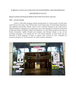 KARPAGA VINAYAGA COLLEGE OF ENGINEERING AND TECHNOLOGY
DEPARTMENT OF ECE
Report on Outreach Program Held on 28.12.18 & 29.12.18 at vaiyavoor
Title: Arivom Tamizh
Tamil is a Dravidian language spoken predominantly by Tamil people of South India
and North-east Sri Lanka. It has official status in the Indian states of Tamil Nadu, Puducherry
and Andaman and Nicobar Islands. Tamil is also a national language of Sri Lanka and an
official language of Singapore It is legalized as one of the languages of medium of education
in Malaysia along with English, Malay and Mandarin. It is also chiefly spoken in the states of
Kerala, Karnataka, Andhra Pradesh and Andaman and Nicobar Islands as one of the
secondary languages. Even though the 20’s kids found difficulty to learn tamil and not
interested in tamil language in order to improve their interest we have conducted an
awareness program in “arivom tamizh” for school students and public.
 