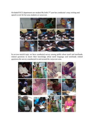 On behalf ECE department our student Ms.Jothi 3rd
year has conducted essay writing and
speech event for her area students at vaiyavoor.
In arviom tamizh topic we have conducted survey among public about tamil and tamilnadu
related questions to know their knowledge about tamil language and tamilnadu related
questions.the survey counducted in and around the vaiyavoor area.
 