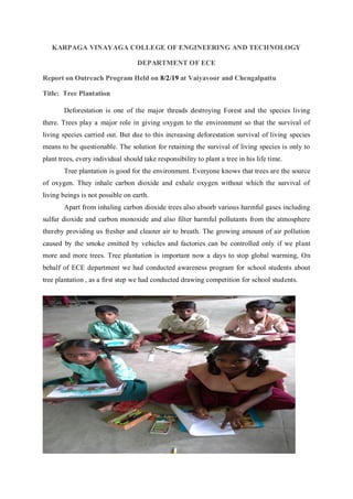 KARPAGA VINAYAGA COLLEGE OF ENGINEERING AND TECHNOLOGY
DEPARTMENT OF ECE
Report on Outreach Program Held on 8/2/19 at Vaiyavoor and Chengalpattu
Title: Tree Plantation
Deforestation is one of the major threads destroying Forest and the species living
there. Trees play a major role in giving oxygen to the environment so that the survival of
living species carried out. But due to this increasing deforestation survival of living species
means to be questionable. The solution for retaining the survival of living species is only to
plant trees, every individual should take responsibility to plant a tree in his life time.
Tree plantation is good for the environment. Everyone knows that trees are the source
of oxygen. They inhale carbon dioxide and exhale oxygen without which the survival of
living beings is not possible on earth.
Apart from inhaling carbon dioxide trees also absorb various harmful gases including
sulfur dioxide and carbon monoxide and also filter harmful pollutants from the atmosphere
thereby providing us fresher and cleaner air to breath. The growing amount of air pollution
caused by the smoke emitted by vehicles and factories can be controlled only if we plant
more and more trees. Tree plantation is important now a days to stop global warming, On
behalf of ECE department we had conducted awareness program for school students about
tree plantation , as a first step we had conducted drawing competition for school students.
 