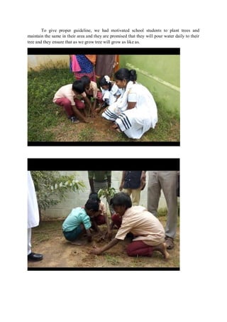 To give proper guideline, we had motivated school students to plant trees and
maintain the same in their area and they are promised that they will pour water daily to their
tree and they ensure that as we grow tree will grow as like as.
 
