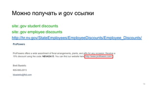 Можно получать и gov ссылки
site:.gov student discounts
site:.gov employee discounts
http://hr.nv.gov/StateEmployees/EmployeeDiscounts/Employee_Discounts/
15
 