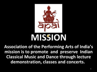 MISSION 
Association of the Performing Arts of India’s 
mission is to promote and preserve Indian 
Classical Music and Dance through lecture 
demonstration, classes and concerts. 
1 
 
