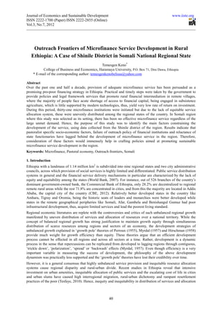 Journal of Economics and Sustainable Development                                                    www.iiste.org
ISSN 2222-1700 (Paper) ISSN 2222-2855 (Online)
Vol.3, No.7, 2012




    Outreach Frontiers of Microfinance Service Development in Rural
   Ethiopia: A Case of Shinile District in Somali National Regional State
                                                 Temesgen Keno*
          College of Business and Economics, Haramaya University, P.O. Box 71, Dire Dawa, Ethiopia
    * E-mail of the corresponding author: temesgenkenobelissa@yahoo.com

Abstract
Over the past one and half a decade, provision of adequate microfinance service has been persuaded as a
promising pro-poor financing strategy in Ethiopia. Practical and timely steps were taken by the government to
provide policies and legal framework services that promote rural financial intermediation in remote villages,
where the majority of people face acute shortage of access to financial capital, being engaged in subsistence
agriculture, which is little supported by modern technologies, thus, yield very low rate of return on investment.
During this period, thirty-one microfinance institutions were initiated but due to the lack of equitable service
allocation system, these were unevenly distributed among the regional states of the country. In Somali region
where this study was selected as its setting, there has been no effective microfinance service regardless of the
large unmet demand. Hence, the purpose of this study was to identify the main factors constraining the
development of the service, using data collected from the Shinile district of the region. Results indicate that
pastoralist specific socio-economic factors, failure of outreach policy of financial institutions and reluctance of
state functionaries have lagged behind the development of microfinance service in the region. Therefore,
consideration of these factors would immensely help in crafting policies aimed at promoting sustainable
microfinance service development in the region.
Keywords: Microfinance, Pastoral economy, Outreach frontiers, Somali

1. Introduction
Ethiopia with a landmass of 1.14 million km2 is subdivided into nine regional states and two city administrative
councils, across which provision of social services is highly limited and differentiated. Public service distribution
systems in general and the financial service delivery mechanisms in particular are characterized by the lack of
equity and equitability among the states (World Bank, 2007). For instance, out of 526 branches of the country’s
dominant government-owned bank, the Commercial Bank of Ethiopia, only 28.2% are decentralized to regional
remote rural areas while the rest 71.8% are concentrated in cities, and from this the majority are located in Addis
Ababa, the capital city of the country (CBE, 2012). Relatively better developed states in the country like
Amhara, Tigray and Oromia, being the historic seats of leaders and monarchies were better developed while
states in the remote geographical peripheries like Somali, Afar, Gambela and Benishangul Gumuz had poor
infrastructural development, thus, acquire limited services and lead the poorest living standard.
Regional economic literatures are replete with the controversies and critics of such unbalanced regional growth
manifested by uneven distribution of services and allocation of resources over a national territory. While the
concept of balanced regional growth has strong justification to maintain growth equity through simultaneous
distribution of scarce resources among regions and sectors of an economy, the development strategies of
unbalanced growth explained in ‘growth pole’ theories of Perroux (1955), Myrdal (1957) and Hirschman (1958)
provide much weight for growth efficiency than equity. These theories argue that an efficient development
process cannot be effected in all regions and across all sectors at a time. Rather, development is a dynamic
process in the sense that repercussions can be replicated from developed to lagging regions through contiguous,
‘trickle down’, ‘polarization’, ‘spread’ or ‘backwash’ effects (Myrdal, 1957). Even though efficiency is a very
important variable in measuring the success of development, the philosophy of the above development
dynamism was practically less supported and the ‘growth pole’ theories have lost their credibility over time.
However, it is a general consensus that highly unbalanced service provision and inequitable resource allocation
systems cause regional disparity and rural-urban divide. Recent studies in Ethiopia reveal that intensive
investment on urban amenities, inequitable allocation of public services and the escalating cost of life in cities
and urban slums have caused high interregional migration, rural-urban dichotomy and rampant resettlement
practices of the poor (Tesfaye, 2010). Hence, inequity and inequitability in distribution of services and allocation



                                                         40
 