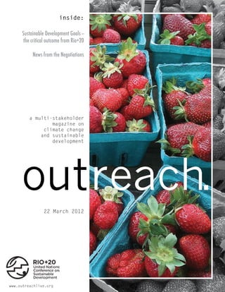 inside:

     Sustainable Development Goals --
      the critical outcome from Rio+20

          News from the Negotiations




         a multi-stakeholder
                 magazine on
              climate change
             and sustainable
                 development




     outreach.            RIO+20
                22 March 2012




www.outreachlive.org
 