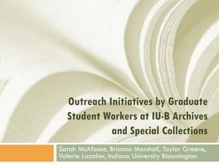 Outreach Initiatives by Graduate
  Student Workers at IU-B Archives
            and Special Collections
Sarah McAfoose, Brianna Marshall, Taylor Greene,
Valerie Lazalier, Indiana University Bloomington
 
