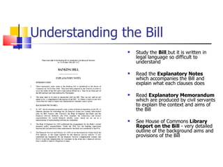 Understanding the Bill Study the  Bill   but it is written in legal language so difficult to understand  Read the  Explanatory Notes  which accompanies the Bill and explain what each clauses does Read  Explanatory Memorandum  which are produced by civil servants to explain the context and aims of the Bill See House of Commons  Library Report on the Bill  - very detailed outline of the background aims and provisions of the Bill 