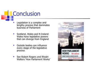 Conclusion  Legislation is a complex and lengthy process that dominates business of Parliament Scotland, Wales and N Ireland  Wales have legislative powers that can diverge from England Outside bodies can influence every stage of the legislative process See Robert Rogers and Rhodri Walters ‘How Parliament Works’  