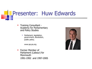 Presenter:  Huw Edwards Training Consultant -  Academy for Parliamentary and Policy Studies  Parliament, legislation, government, devolution, public policy.  www.ap-ps.org Former Member of Parliament (Labour) for Monmouth  1991-1992  and 1997-2005 