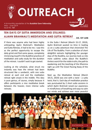 A bi-monthly newsletter of the Buddhist Gem Fellowship
May - June 2019
Issue No. 161
TEN DAYS OF SUTTA IMMERSION AND STILLNESS:
AJAHN BRAHMALI’S MEDITATION AND SUTTA RETREAT SIS. KIT LUM
OUTREACH
In the Sutta I Retreat (March 15-17, 2019),
Ajahn Brahmali wasted no time in leading
us on a sutta adventure that chronicled The
Life of The Buddha. From a selection of short
delightful extracts highlighting the younger
days of the Buddha, our journey took us into
more sublime suttas about the Buddha’s
tireless search for the noble truths, the path to
awakening and the teaching of the Dhamma
right up until The Great Passing Away of the
Buddha.
Next up, the Meditation Retreat (March
18-21, 2019) was one with a twist - a sutta
twist, that is. Each day of meditation practice
was punctuated by 2 short sutta sessions in
which Ajahn Brahmali raised our awareness
in mindfulness of breathing and ways to calm
our minds and achieve ever more peaceful
If there was anyone who had been highly
anticipating Ajahn Brahmali’s Meditation
and Sutta Retreat, it had to be me. I saw this
as the perfect opportunity to escape the
daily grind and find some peace, completely
immersing myself in the Buddhist practices of
meditation and sutta study for the duration
of the retreat. I couldn’t wait to get started.
Looking at the schedule, what struck me
instantly was how the retreat had been
structured like a sandwich, with one sutta
retreat at each end and the meditation
retreat right smack in the middle. This idea
is pure genius, of course, simply because it
offers participants a nice meditative break
between the heavier, more intense sutta
retreats.
OUTREACH 1
 