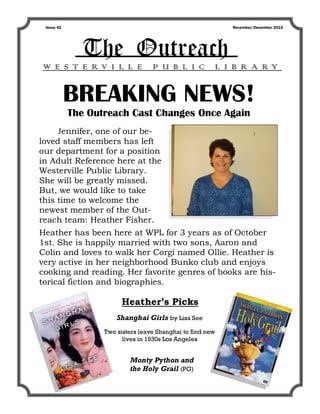 Issue 42                                                   November/December 2010




              The Outreach
W E S T E RV I L L E               P U B L I C          L I B R A RY


            BREAKING NEWS!
            The Outreach Cast Changes Once Again
     Jennifer, one of our be-
loved staff members has left
our department for a position
in Adult Reference here at the
Westerville Public Library.
She will be greatly missed.
But, we would like to take
this time to welcome the
newest member of the Out-
reach team: Heather Fisher.
Heather has been here at WPL for 3 years as of October
1st. She is happily married with two sons, Aaron and
Colin and loves to walk her Corgi named Ollie. Heather is
very active in her neighborhood Bunko club and enjoys
cooking and reading. Her favorite genres of books are his-
torical fiction and biographies.

                         Heather’s Picks
                       Shanghai Girls by Lisa See
                   Two sisters leave Shanghai to find new
                         lives in 1930s Los Angeles


                           Monty Python and
                           the Holy Grail (PG)
 