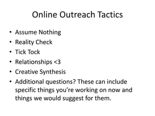 Online Outreach Tactics
•   Assume Nothing
•   Reality Check
•   Tick Tock
•   Relationships <3
•   Creative Synthesis
•   Additional questions? These can include
    specific things you’re working on now and
    things we would suggest for them.
 