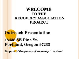 WELCOME  TO THE  RECOVERY ASSOCIATION PROJECT  Outreach Presentation 18438 SE Pine St. Portland, Oregon 97233 Be part of the power of recovery in action! 