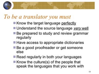 To be a translator you must
     Know the target language perfectly
     Understand the source language very well
     Be prepared to study and review grammar
     regularly
     Have access to appropriate dictionaries
     Be a good proofreader or get someone
     else
     Read regularly in both your languages
     Know the culture(s) of the people that
     speak the languages that you work with
                                                10
 