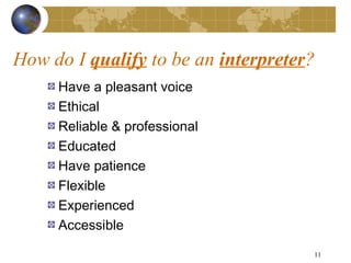 How do I qualify to be an interpreter?
     Have a pleasant voice
     Ethical
     Reliable & professional
     Educated
     Have patience
     Flexible
     Experienced
     Accessible

                                     11
 