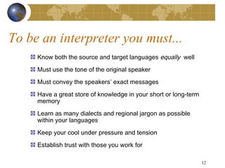To be an interpreter you must...
     Know both the source and target languages equally well
     Must use the tone of the original speaker
     Must convey the speakers’ exact messages
     Have a great store of knowledge in your short or long-term
     memory
     Learn as many dialects and regional jargon as possible
     within your languages
     Keep your cool under pressure and tension
     Establish trust with those you work for

                                                                  12
 