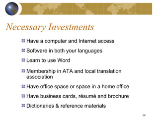 Necessary Investments
    Have a computer and Internet access
    Software in both your languages
    Learn to use Word

    Membership in ATA and local translation
    association
    Have office space or space in a home office
    Have business cards, résumé and brochure
    Dictionaries & reference materials
                                                  14
 
