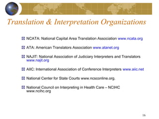 Translation & Interpretation Organizations
     NCATA: National Capital Area Translation Association www.ncata.org

     ATA: American Translators Association www.atanet.org

     NAJIT: National Association of Judiciary Interpreters and Translators
     www.najit.org

     AIIC: International Association of Conference Interpreters www.aiic.net

     National Center for State Courts www.ncsconline.org.

     National Council on Interpreting in Health Care – NCIHC
     www.ncihc.org




                                                                             16
 