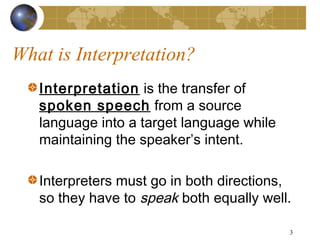 What is Interpretation?
   Interpretation is the transfer of
   spoken speech from a source
   language into a target language while
   maintaining the speaker’s intent.

   Interpreters must go in both directions,
   so they have to speak both equally well.

                                           3
 