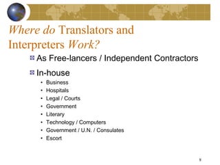 Where do Translators and
Interpreters Work?
     As Free-lancers / Independent Contractors
     In-house
      •   Business
      •   Hospitals
      •   Legal / Courts
      •   Government
      •   Literary
      •   Technology / Computers
      •   Government / U.N. / Consulates
      •   Escort


                                                 8
 