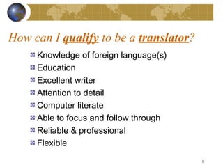 How can I qualify to be a translator?
     Knowledge of foreign language(s)
     Education
     Excellent writer
     Attention to detail
     Computer literate
     Able to focus and follow through
     Reliable & professional
     Flexible

                                        9
 
