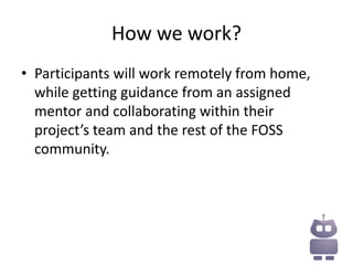 How we work?
• Participants will work remotely from home,
  while getting guidance from an assigned
  mentor and collaborating within their
  project’s team and the rest of the FOSS
  community.
 