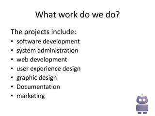 What work do we do?
The projects include:
•   software development
•   system administration
•   web development
•   user experience design
•   graphic design
•   Documentation
•   marketing
 