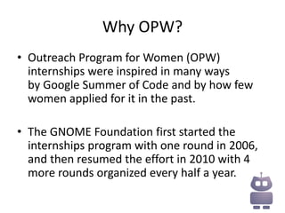 Why OPW?
• Outreach Program for Women (OPW)
  internships were inspired in many ways
  by Google Summer of Code and by how few
  women applied for it in the past.

• The GNOME Foundation first started the
  internships program with one round in 2006,
  and then resumed the effort in 2010 with 4
  more rounds organized every half a year.
 