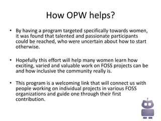 How OPW helps?
• By having a program targeted specifically towards women,
  it was found that talented and passionate participants
  could be reached, who were uncertain about how to start
  otherwise.

• Hopefully this effort will help many women learn how
  exciting, varied and valuable work on FOSS projects can be
  and how inclusive the community really is.

• This program is a welcoming link that will connect us with
  people working on individual projects in various FOSS
  organizations and guide one through their first
  contribution.
 