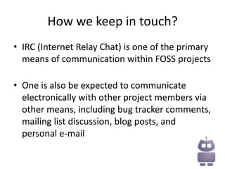 How we keep in touch?
• IRC (Internet Relay Chat) is one of the primary
  means of communication within FOSS projects

• One is also be expected to communicate
  electronically with other project members via
  other means, including bug tracker comments,
  mailing list discussion, blog posts, and
  personal e-mail
 