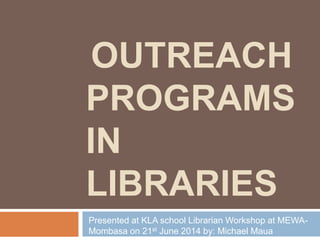 OUTREACH
PROGRAMS
IN
LIBRARIES
Presented at KLA school Librarian Workshop at MEWA-
Mombasa on 21st June 2014 by: Michael Maua
 