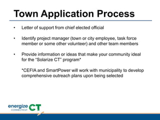 • Letter of support from chief elected official
• Identify project manager (town or city employee, task force
member or some other volunteer) and other team members
• Provide information or ideas that make your community ideal
for the “Solarize CT” program*
*CEFIA and SmartPower will work with municipality to develop
comprehensive outreach plans upon being selected
Town Application Process
 