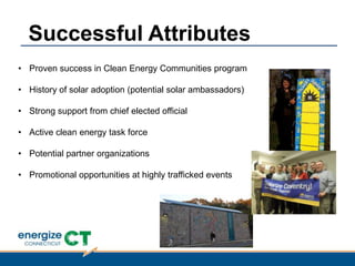 • Proven success in Clean Energy Communities program
• History of solar adoption (potential solar ambassadors)
• Strong support from chief elected official
• Active clean energy task force
• Potential partner organizations
• Promotional opportunities at highly trafficked events
Successful Attributes
 