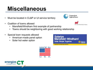 • Must be located in CL&P or UI service territory
• Coalition of towns allowed
• Mansfield/Windham first example of partnership
• Towns should be neighboring with good working relationship
• Special town requests allowed
• American-made panel option
• Solar hot water option
Miscellaneous
 
