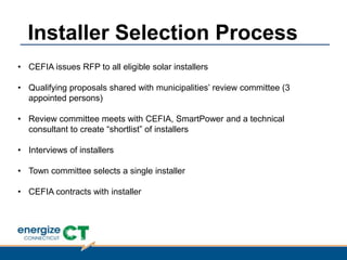 • CEFIA issues RFP to all eligible solar installers
• Qualifying proposals shared with municipalities‟ review committee (3
appointed persons)
• Review committee meets with CEFIA, SmartPower and a technical
consultant to create “shortlist” of installers
• Interviews of installers
• Town committee selects a single installer
• CEFIA contracts with installer
Installer Selection Process
 