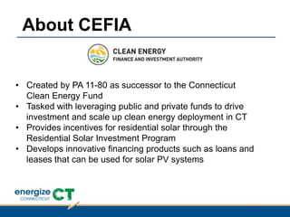• Created by PA 11-80 as successor to the Connecticut
Clean Energy Fund
• Tasked with leveraging public and private funds to drive
investment and scale up clean energy deployment in CT
• Provides incentives for residential solar through the
Residential Solar Investment Program
• Develops innovative financing products such as loans and
leases that can be used for solar PV systems
About CEFIA
 