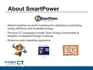 • Nation‟s leading non-profit marketing firm dedicated to promoting
energy efficiency and renewable energy
• Previous CT Campaigns include Clean Energy Communities &
Neighbor to Neighbor Energy Challenge
• Extensive solar marketing experience
About SmartPower
 