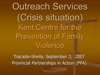 Outreach Services
(Crisis situation)
Kent Centre for the
Prevention of Family
Violence
Tracadie-Sheila, September 3, 2007
Provincial Partnerships in Action (PPA)
 