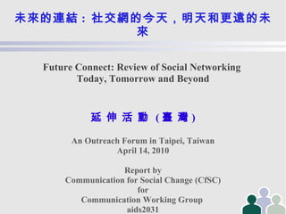 未來的連結 :   社交網的今天，明天和更遠的未來 Future Connect: Review of Social Networking  Today, Tomorrow and Beyond 延   伸   活   動   ( 臺   灣 )‏ An Outreach Forum in Taipei, Taiwan April 14, 2010 Report by Communication for Social Change (CfSC)‏ for Communication Working Group  aids2031 