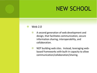 NEW SCHOOL Web 2.0 A second generation of web development and design, that facilitates communication, secure information sharing, interoperability, and collaboration. NOT building web sites.  Instead, leveraging web-based frameworks with built-in capacity to allow communication/collaboration/sharing. 