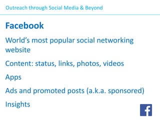 Outreach through Social Media & Beyond

Facebook
World’s most popular social networking
website
Content: status, links, photos, videos

Apps
Ads and promoted posts (a.k.a. sponsored)

Insights

 
