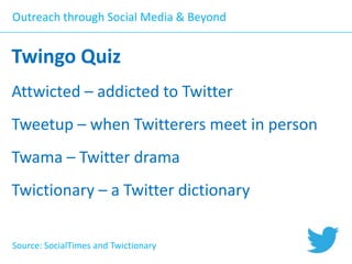 Outreach through Social Media & Beyond

Twingo Quiz
Attwicted – addicted to Twitter

Tweetup – when Twitterers meet in person
Twama – Twitter drama
Twictionary – a Twitter dictionary
Source: SocialTimes and Twictionary

 