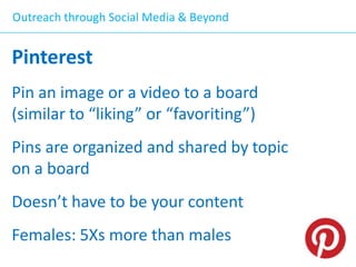 Outreach through Social Media & Beyond

Pinterest
Pin an image or a video to a board
(similar to “liking” or “favoriting”)
Pins are organized and shared by topic
on a board
Doesn’t have to be your content
Females: 5Xs more than males

 