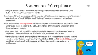 Statement of Compliance
I certify that I will conduct all outreach training classes in accordance with the OSHA
Outreach Training Program requirements.
I understand that it is my responsibility to ensure that I meet the requirements of the most
recent edition of the OSHA Outreach Training Program requirements and related
procedures.
I will maintain the training records as required by the requirements and procedures and I
will provide these records to the OSHA Directorate of Training and Education (or its
designee) upon request.
I understand that I will be subject to immediate dismissal from the Outreach Training
Program if I provide information that is not true, complete and correct.
I further understand that providing false information may subject me to civil and criminal
penalties under Federal law, including 18 U.S.C. Sec. 1001 and 29 U.S.C. 666(g), which
provides criminal penalties for making any false statement, representation or
certification.
11
 