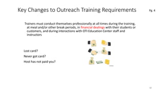 Key Changes to Outreach Training Requirements
Trainers must conduct themselves professionally at all times during the training,
at meal and/or other break periods, in financial dealings with their students or
customers, and during interactions with OTI Education Center staff and
instructors
Lost card?
Never got card?
Host has not paid you?
12
Pg. 4
 
