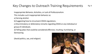 Key Changes to Outreach Training Requirements
Inappropriate Behavior, Activities, or Lack of Professionalism.
This includes such inappropriate behavior as:
a) Serving alcohol.
b) Suggesting how to circumvent OSHA regulations.
c) Discriminatory or defamatory remarks regarding OSHA or any individual or
group of individuals.
d) Telling jokes that could be considered offensive, insulting, humiliating, or
Demeaning
(Avoid politics, sex, and religion)
13
 