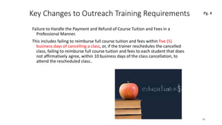 Key Changes to Outreach Training Requirements
Failure to Handle the Payment and Refund of Course Tuition and Fees in a
Professional Manner.
This includes failing to reimburse full course tuition and fees within five (5)
business days of cancelling a class, or, if the trainer reschedules the cancelled
class, failing to reimburse full course tuition and fees to each student that does
not affirmatively agree, within 10 business days of the class cancellation, to
attend the rescheduled class..
15
 